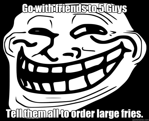 Go with friends to 5 Guys Tell them all to order large fries.  Trollface