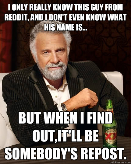 I only really know this guy from reddit, and i don't even know what his name is... But when I find out,it'll be somebody's repost.  - I only really know this guy from reddit, and i don't even know what his name is... But when I find out,it'll be somebody's repost.   The Most Interesting Man In The World