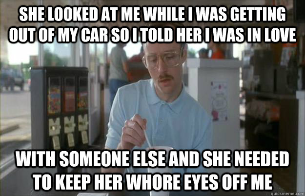 she looked at me while I was getting out of my car so I told her I was in love with someone else and she needed to keep her whore eyes off me  Things are getting pretty serious