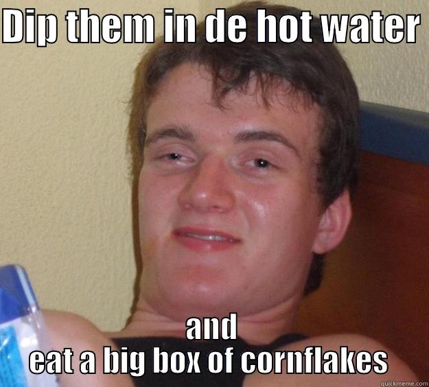 DIP THEM IN DE HOT WATER  AND EAT A BIG BOX OF CORNFLAKES  10 Guy