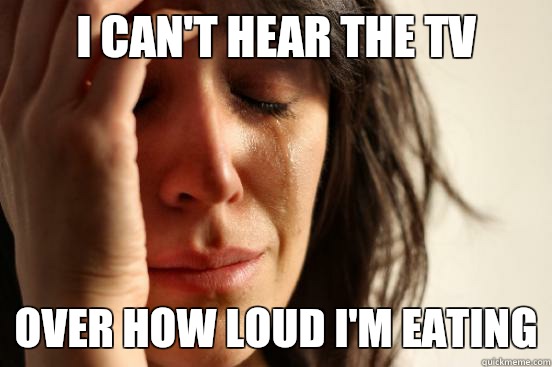 I can't hear the tv Over how loud I'm eating  First World Problems