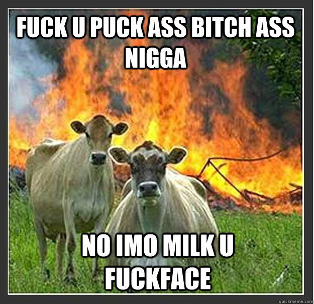 fuck u puck ass bitch ass nigga  no imo milk u fuckface  Evil cows