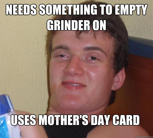 Needs something to empty grinder on Uses mother's day card  10 Guy