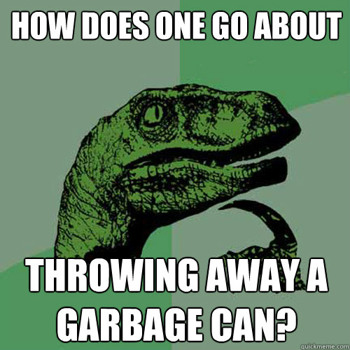 How does one go about Throwing away a garbage can? - How does one go about Throwing away a garbage can?  Philosoraptor