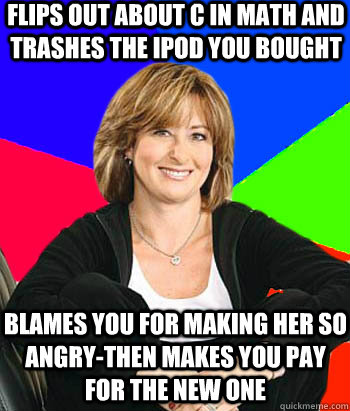 Flips out about c in math and trashes The Ipod you bought Blames you for making her so angry-then makes you pay for the new one  Sheltering Suburban Mom