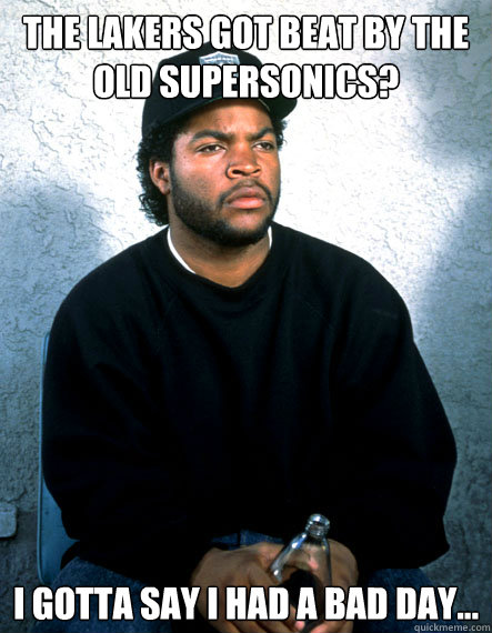 The lakers got beat by the old supersonics? I gotta say I had a bad day...  Ice Cube