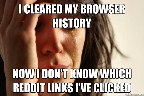 i cleared my browser history now i don't know which reddit links i've clicked - i cleared my browser history now i don't know which reddit links i've clicked  First World Problems