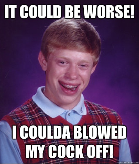 It could be worse! I coulda blowed my cock off!  Bad Luck Brian