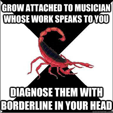 Grow attached to musician whose work speaks to you Diagnose them with Borderline in your head   Borderline scorpion