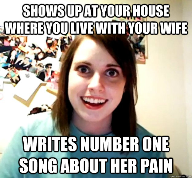 Shows up at your house where you live with your wife Writes number one song about her pain - Shows up at your house where you live with your wife Writes number one song about her pain  Overly Attached Girlfriend