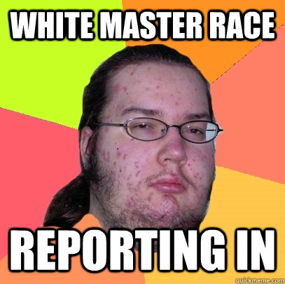 white Master race reporting in - white Master race reporting in  Butthurt Dweller