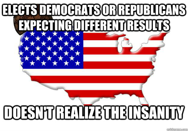 elects democrats or republicans expecting different results doesn't realize the insanity  Scumbag america