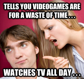 Tells you videogames are for a waste of time . . . Watches TV all day . . . - Tells you videogames are for a waste of time . . . Watches TV all day . . .  Nagging Girlfriend