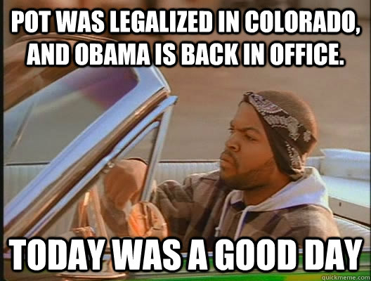 Pot was legalized in Colorado, and Obama is back in office. Today was a good day  today was a good day