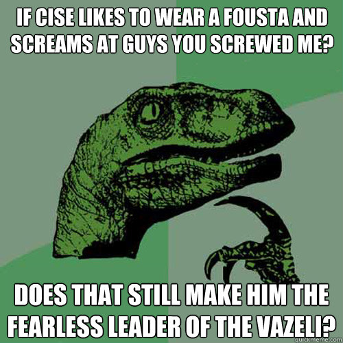 If cise likes to wear a fousta and screams at guys you screwed me? does that still make him the fearless leader of the Vazeli?  Philosoraptor