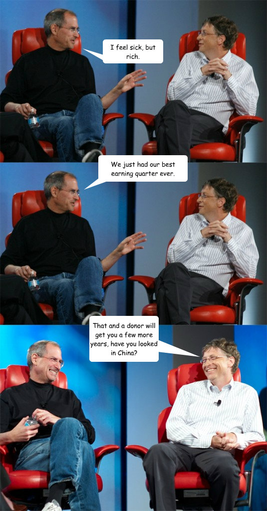 We just had our best earning quarter ever. I feel sick, but rich. That and a donor will get you a few more years, have you looked in China? - We just had our best earning quarter ever. I feel sick, but rich. That and a donor will get you a few more years, have you looked in China?  Steve Jobs vs Bill Gates