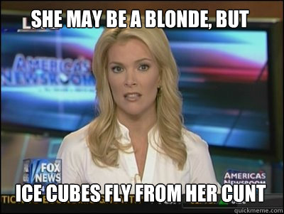 she may be a blonde, but Ice cubes fly from her cunt  Megyn Kelly