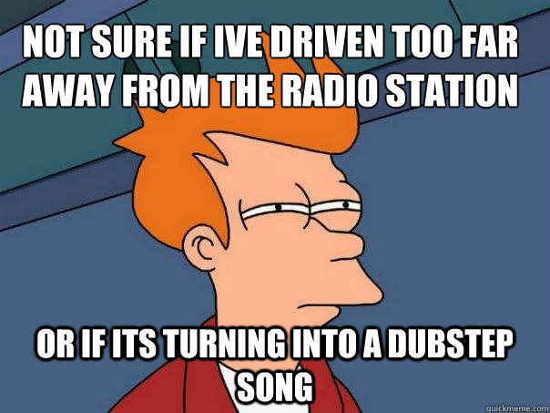 not sure if ive driven too far away from the radio station Or if its turning into a dubstep song  Futurama Fry