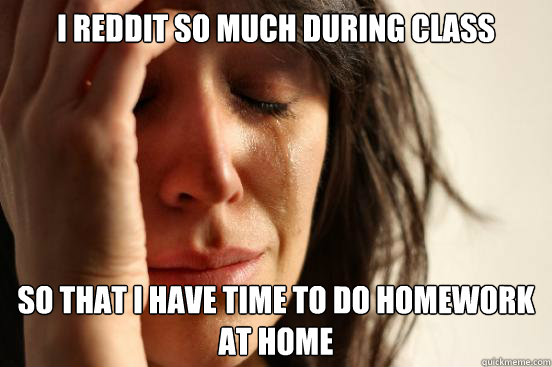 I Reddit so much during class so that i have time to do homework at home  First World Problems