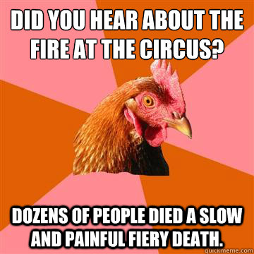 Did you hear about the fire at the circus? Dozens of people died a slow and painful fiery death.  Anti-Joke Chicken