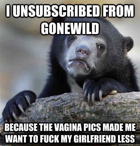 I unsubscribed from GoneWild Because the vagina pics made me want to fuck my girlfriend less - I unsubscribed from GoneWild Because the vagina pics made me want to fuck my girlfriend less  Confession Bear