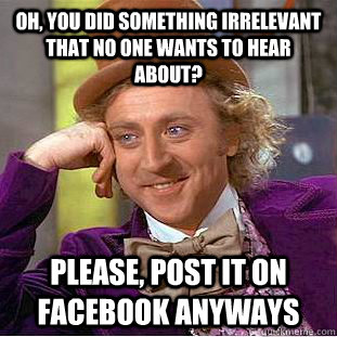 Oh, you did something irrelevant that no one wants to hear about? Please, post it on facebook anyways  Condescending Wonka