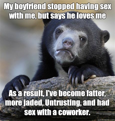 My boyfriend stopped having sex with me, but says he loves me As a result, I've become fatter, more jaded, Untrusting, and had sex with a coworker.  Confession Bear