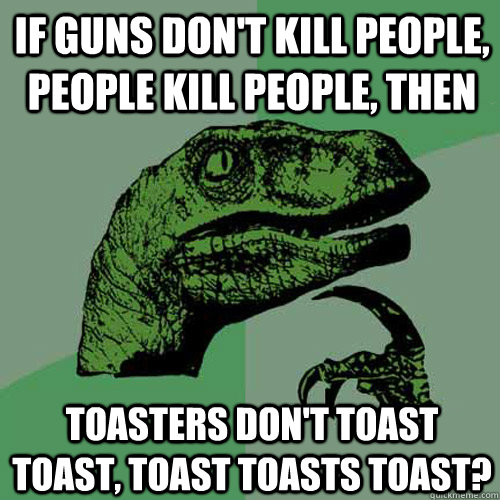 If guns don't kill people, people kill people, then Toasters don't toast toast, toast toasts toast?  Philosoraptor