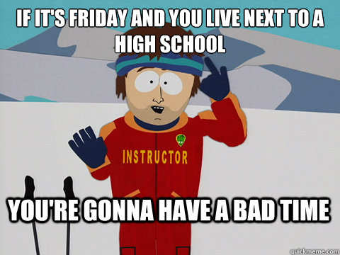 If it's Friday and you live next to a high school You're gonna have a bad time  Bad Time