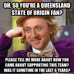 Oh, so you're a Queensland State Of Origin fan? Please tell me more about how you came about supporting this team? Was it sometime in the last 6 years? - Oh, so you're a Queensland State Of Origin fan? Please tell me more about how you came about supporting this team? Was it sometime in the last 6 years?  Condescending Wonka