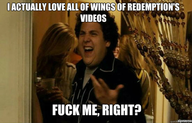 I actually love all of wings of redemption's videos FUCK ME, RIGHT?  fuck me right