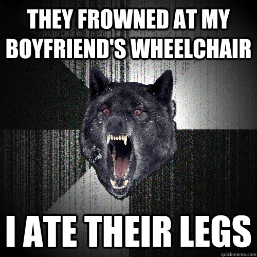 they frowned at my boyfriend's wheelchair I ate their legs  Insanity Wolf