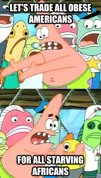 let's trade all obese americans  for all starving africans  Push it somewhere else Patrick