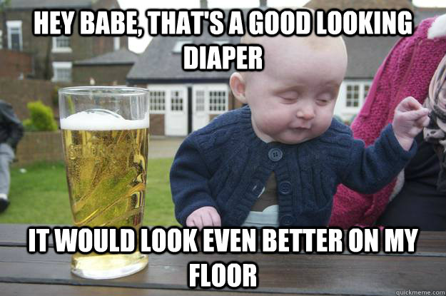 Hey babe, that's a good looking diaper It would look even better on my floor  drunk baby