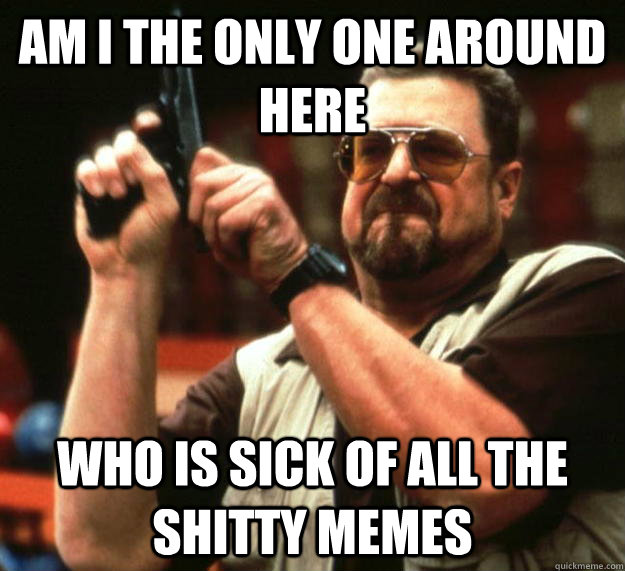 am I the only one around here who is sick of all the shitty memes  Angry Walter