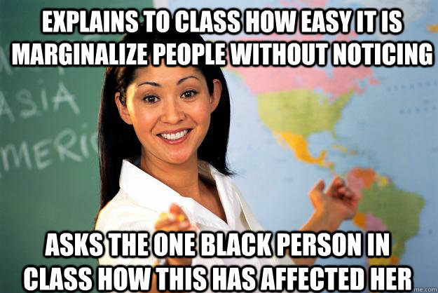 explains to class how easy it is marginalize people without noticing asks the one black person in class how this has affected her - explains to class how easy it is marginalize people without noticing asks the one black person in class how this has affected her  Unhelpful High School Teacher