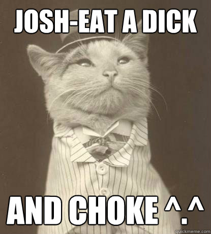 Josh-eat a dick and choke ^.^   Aristocat