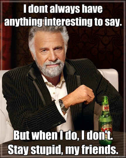 I dont always have anything interesting to say. But when I do, I don't. Stay stupid, my friends.  The Most Interesting Man In The World