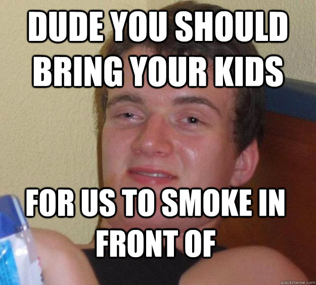 Dude you should bring your kids for us to smoke in front of  10 Guy