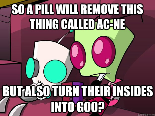 so a pill will remove this thing called ac-ne But also turn their insides into goo?  Confused Invader Zim