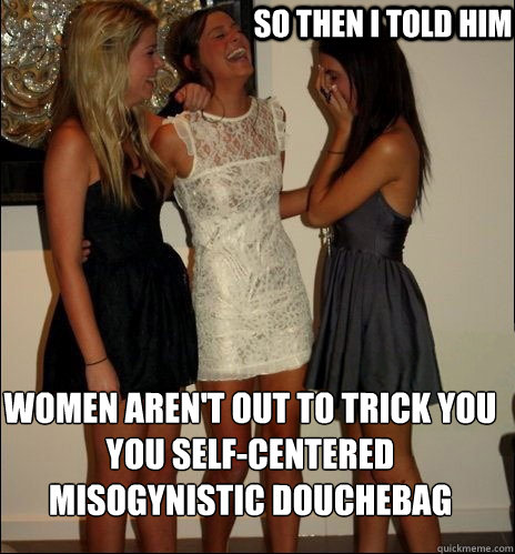 so then i told him Women aren't out to trick you you self-centered misogynistic douchebag  Vindictive Girls