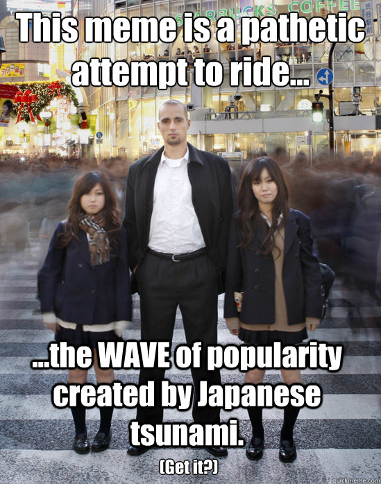 This meme is a pathetic attempt to ride... ...the WAVE of popularity created by Japanese tsunami. (Get it?)  Gaijin