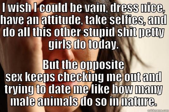 I WISH I COULD BE VAIN, DRESS NICE, HAVE AN ATTITUDE, TAKE SELFIES, AND DO ALL THIS OTHER STUPID SHIT PETTY GIRLS DO TODAY. BUT THE OPPOSITE SEX KEEPS CHECKING ME OUT AND TRYING TO DATE ME LIKE HOW MANY MALE ANIMALS DO SO IN NATURE. First World Problems