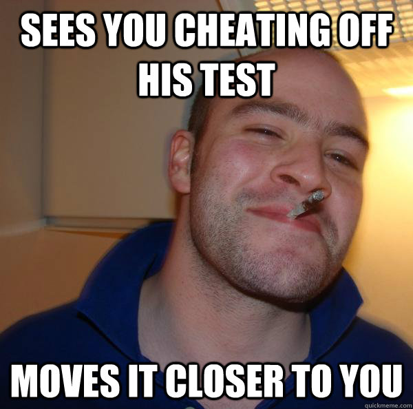 Sees you cheating off his test Moves it closer to you - Sees you cheating off his test Moves it closer to you  Misc