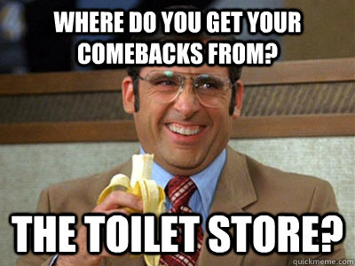 Where do you get your comebacks from? the toilet store?  Brick Tamland