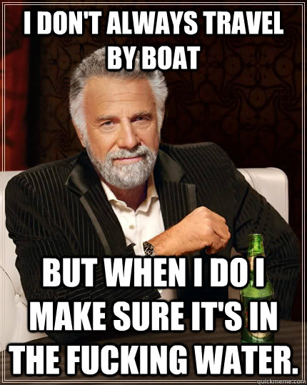 I don't always travel by boat but when I do I make sure it's in the fucking water. - I don't always travel by boat but when I do I make sure it's in the fucking water.  The Most Interesting Man In The World