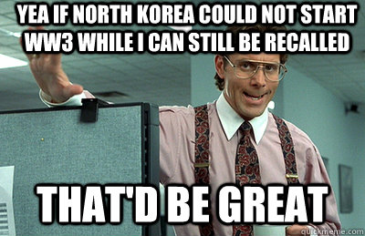 Yea if North Korea could not start WW3 while I can still be recalled that'd be great  Office Space