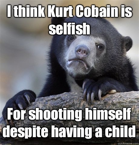 I think Kurt Cobain is selfish For shooting himself despite having a child  Confession Bear