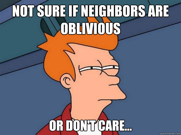 Not sure if neighbors are oblivious or don't care...  Futurama Fry