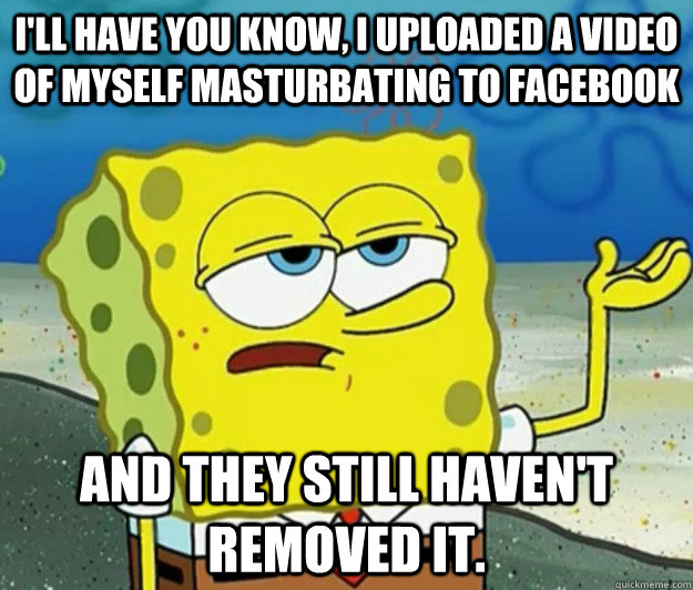 I'll have you know, I uploaded a video of myself masturbating to Facebook And they still haven't removed it.  Tough Spongebob